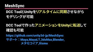 DCC ToolとUnityをリアルタイムに同期させながら
モデリングが可能
DCC Toolで作ったアニメーションをUnityに転送して
確認も可能
https://github.com/unity3d-jp/MeshSync
サポート ： Maya,MayaLT,3dsMax,Blender,
メタセコイア,Xismo
MeshSync
 