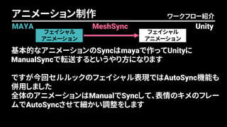 フェイシャル
アニメーション
フェイシャル
アニメーション
ワークフロー紹介アニメーション制作
MAYA UnityMeshSync
基本的なアニメーションのSyncはmayaで作ってUnityに
ManualSyncで転送するというやり方になります
ですが今回セルルックのフェイシャル表現ではAutoSync機能も
併用しました
全体のアニメーションはManualでSyncして、表情のキメのフレー
ムでAutoSyncさせて細かい調整をします
 