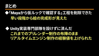 ◆「Mayaから仮ルックで確認する」工程を削除できた
まとめ
早い段階から絵の完成形が見えた
◆ Unity実装専門部隊を設けずに済んだ
これまでのプリレンダー制作の布陣のまま
リアルタイムエンジン制作の経験値を上げられた
 