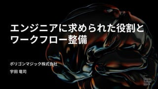 エンジニアに求められた役割と
ワークフロー整備
ポリゴンマジック株式会社
宇田 竜司
 