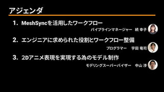 1. MeshSyncを活用したワークフロー
パイプラインマネージャー 続 幸子______
2. エンジニアに求められた役割とワークフロー整備
プログラマー 宇田 竜司______
3. ２Dアニメ表現を実現する為のモデル制作
モデリングスーパーバイザー 中山 渉______
アジェンダ
 