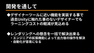 開発を通して
◆デザイナーツールに近い機能を実装する事で
過去Unityに触れた事のないデザイナーでも
ラーニングコストの軽減が見込める
◆レンダリングへの懸念を一括で解決出来る
・エンジニアの拡張機能によって出力後の操作を解決
・自動化が容易になる
 