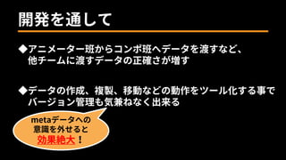 ◆データの作成、複製、移動などの動作をツール化する事で
バージョン管理も気兼ねなく出来る
metaデータへの
意識を外せると
効果絶大！
◆アニメーター班からコンポ班へデータを渡すなど、
他チームに渡すデータの正確さが増す
開発を通して
 
