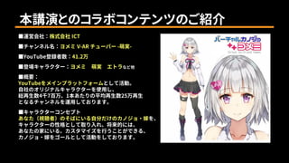 本講演とのコラボコンテンツのご紹介
■運営会社：株式会社 ICT
■チャンネル名：ヨメミ V-AR チューバー -萌実-
■YouTube登録者数：41.2万
■登場キャラクター：ヨメミ 萌実 エトラなど他
■概要：
YouTubeをメインプラットフォームとして活動。
自社のオリジナルキャラクターを使用し、
総再生数4千7百万、1本あたりの平均再生数25万再生
となるチャンネルを運用しております。
■キャラクターコンセプト
あなた（視聴者）のそばにいる自分だけのカノジョ・嫁を、
キャラクターの性格として取り入れ、将来的には、
あなたの家にいる、カスタマイズを行うことができる、
カノジョ・嫁をゴールとして活動をしております。
 