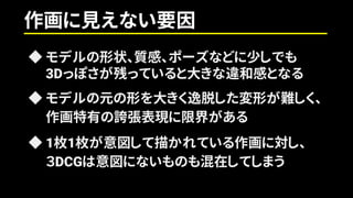 ◆ モデルの形状、質感、ポーズなどに少しでも
3Dっぽさが残っていると大きな違和感となる
◆ モデルの元の形を大きく逸脱した変形が難しく、
作画特有の誇張表現に限界がある
◆ 1枚1枚が意図して描かれている作画に対し、
３DCGは意図にないものも混在してしまう
作画に見えない要因
 