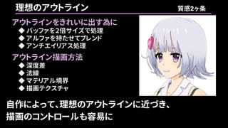 自作によって、理想のアウトラインに近づき、
描画のコントロールも容易に
理想のアウトライン 質感2ヶ条
アウトラインをきれいに出す為に
◆ バッファを２倍サイズで処理
◆ アルファを持たせてブレンド
◆ アンチエイリアス処理
アウトライン描画方法
◆ 深度差
◆ 法線
◆ マテリアル境界
◆ 描画テクスチャ
 