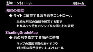 法線の調整
◆ ライトに依存する落ち影をコントロール
単純な形状の法線を転写する事で
セルルック特有のシンプルな落ち影を表現
ShadingGradeMap
◆ 影の形を指定する箇所に使用
マップの濃淡で影の出やすさや
1影2影の表示度合いもコントロール
影のコントロール 質感2ヶ条
 
