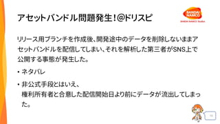 15
アセットバンドル問題発生！＠ドリスピ
リリース用ブランチを作成後、開発途中のデータを削除しないままア
セットバンドルを配信してしまい、それを解析した第三者がSNS上で
公開する事態が発生した。
• ネタバレ
• 非公式手段とはいえ、
権利所有者と合意した配信開始日より前にデータが流出してしまっ
た。
 