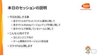 1
本日のセッションの説明
• 今日お話しする事
• 各タイトルのアセットバンドル運用に関して
• 各タイトルのUnityバージョンアップ作業に関して
• 各タイトルで使用しているツールに関して
• こんな人向けです
• 主にエンジニア向け
• チーム開発のマネージメント担当者
• スライドは公開します
 