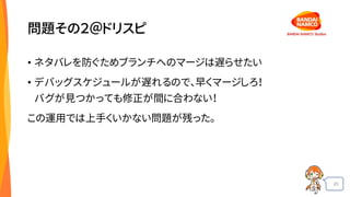 20
問題その２＠ドリスピ
• ネタバレを防ぐためブランチへのマージは遅らせたい
• デバッグスケジュールが遅れるので、早くマージしろ！
バグが見つかっても修正が間に合わない！
この運用では上手くいかない問題が残った。
 
