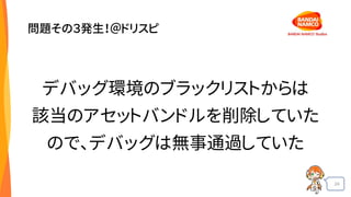 24
問題その３発生！＠ドリスピ
デバッグ環境のブラックリストからは
該当のアセットバンドルを削除していた
ので、デバッグは無事通過していた
 