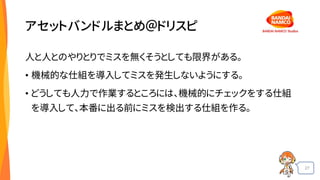 27
アセットバンドルまとめ＠ドリスピ
人と人とのやりとりでミスを無くそうとしても限界がある。
• 機械的な仕組を導入してミスを発生しないようにする。
• どうしても人力で作業するところには、機械的にチェックをする仕組
を導入して、本番に出る前にミスを検出する仕組を作る。
 