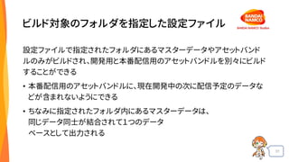 31
ビルド対象のフォルダを指定した設定ファイル
設定ファイルで指定されたフォルダにあるマスターデータやアセットバンド
ルのみがビルドされ、開発用と本番配信用のアセットバンドルを別々にビルド
することができる
• 本番配信用のアセットバンドルに、現在開発中の次に配信予定のデータな
どが含まれないようにできる
• ちなみに指定されたフォルダ内にあるマスターデータは、
同じデータ同士が結合されて１つのデータ
ベースとして出力される
 
