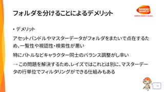33
フォルダを分けることによるデメリット
• デメリット
アセットバンドルやマスターデータがフォルダをまたいで点在するた
め、一覧性や視認性・検索性が悪い
特にバトルなどキャラクター同士のバランス調整がし辛い
→ この問題を解決するため、レイズではこれとは別に、マスターデー
タの行単位でフィルタリングができる仕組みもある
 
