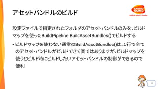 34
アセットバンドルのビルド
設定ファイルで指定されたフォルダのアセットバンドルのみを、ビルド
マップを使ったBuildPipeline.BuildAssetBundles()でビルドする
• ビルドマップを使わない通常のBuildAssetBundles()は、１行で全て
のアセットバンドルがビルドできて楽ではありますが、ビルドマップを
使うとビルド時にビルドしたいアセットバンドルの制御ができるので
便利
 