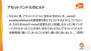 35
アセットバンドルのビルド
• ちなみに昔、アセットバンドルに含める/含めないを、.metaの
assetBundleNameを都度書き換えてビルドするようにしていたとこ
ろ、たまたまUnityが.metaの変更を正しく認識しなかった（再インポ
ートされなかった）ことがあり、含めてはいけないアセットバンドルを
本番環境に撒いてしまったことがあり、痛い目にあいました……（苦笑）
 