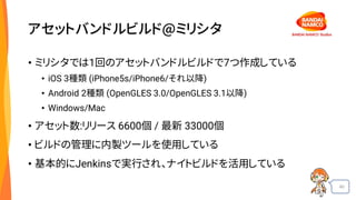40
アセットバンドルビルド@ミリシタ
• ミリシタでは1回のアセットバンドルビルドで7つ作成している
• iOS 3種類 (iPhone5s/iPhone6/それ以降)
• Android 2種類 (OpenGLES 3.0/OpenGLES 3.1以降)
• Windows/Mac
• アセット数:リリース 6600個 / 最新 33000個
• ビルドの管理に内製ツールを使用している
• 基本的にJenkinsで実行され、ナイトビルドを活用している
 