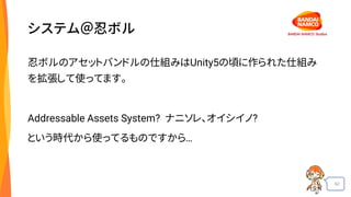 42
システム＠忍ボル
忍ボルのアセットバンドルの仕組みはUnity5の頃に作られた仕組み
を拡張して使ってます。
Addressable Assets System? ナニソレ、オイシイノ?
という時代から使ってるものですから…
 