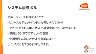 44
システム＠忍ボル
マネージャーを自作することで、
• リソースもアセットバンドルも同じパスでロード
• アセットバンドル用アセットも開発中はリソースからロード
• 参照カウンタでのアセットの管理
• 使用頻度の高いアセットを事前にロード
といったことをできるようにしてます。
 