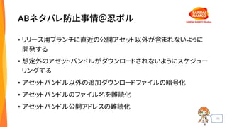 45
ABネタバレ防止事情＠忍ボル
• リリース用ブランチに直近の公開アセット以外が含まれないように
開発する
• 想定外のアセットバンドルがダウンロードされないようにスケジュー
リングする
• アセットバンドル以外の追加ダウンロードファイルの暗号化
• アセットバンドルのファイル名を難読化
• アセットバンドル公開アドレスの難読化
 