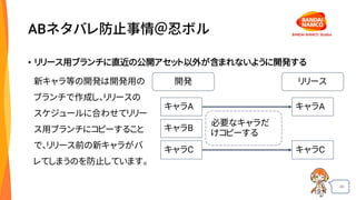 46
ABネタバレ防止事情＠忍ボル
• リリース用ブランチに直近の公開アセット以外が含まれないように開発する
開発 リリース
キャラA
キャラB
キャラC
キャラA
キャラC
必要なキャラだ
けコピーする
新キャラ等の開発は開発用の
ブランチで作成し、リリースの
スケジュールに合わせてリリー
ス用ブランチにコピーすること
で、リリース前の新キャラがバ
レてしまうのを防止しています。
 