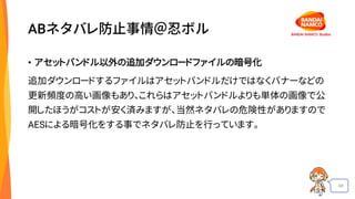 48
ABネタバレ防止事情＠忍ボル
• アセットバンドル以外の追加ダウンロードファイルの暗号化
追加ダウンロードするファイルはアセットバンドルだけではなくバナーなどの
更新頻度の高い画像もあり、これらはアセットバンドルよりも単体の画像で公
開したほうがコストが安く済みますが、当然ネタバレの危険性がありますので
AESによる暗号化をする事でネタバレ防止を行っています。
 