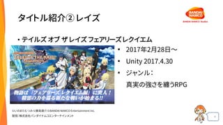 4
タイトル紹介② レイズ
• テイルズ オブ ザ レイズ フェアリーズ レクイエム
• 2017年2月28日～
• Unity 2017.4.30
• ジャンル：
真実の強さを纏うRPG
©いのまたむつみ©藤島康介©BANDAI NAMCO Entertainment Inc.
配信：株式会社バンダイナムコエンターテインメント
 