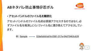 49
ABネタバレ防止事情＠忍ボル
• アセットバンドルのファイル名を難読化
アセットバンドルのファイル名前は直接アクセスするのではなく、必
ずファイル名を推測しにくいファイル名に置き換えてアクセスしてい
ます。
Sample 52defa0d-bd16-0581-317e-04d75463c639例：
 