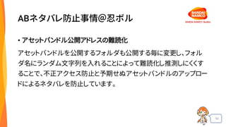50
ABネタバレ防止事情＠忍ボル
• アセットバンドル公開アドレスの難読化
アセットバンドルを公開するフォルダも公開する毎に変更し、フォル
ダ名にランダム文字列を入れることによって難読化し推測しにくくす
ることで、不正アクセス防止と予期せぬアセットバンドルのアップロー
ドによるネタバレを防止しています。
 