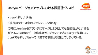 54
Unityのバージョンアップにおける課題＠ドリスピ
• trunk：新しい Unity
• 現行のリリース中のブランチ：古いUnity
の時に、trunkからブランチにマージしようとしても互換性がない場合
がある。この時はデータ作成者が、ブランチで古いUnityで作業して、
trunkでも新しいUnityで作業する事態が発生してしまっている。
 