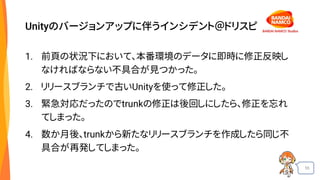 55
Unityのバージョンアップに伴うインシデント＠ドリスピ
1. 前頁の状況下において、本番環境のデータに即時に修正反映し
なければならない不具合が見つかった。
2. リリースブランチで古いUnityを使って修正した。
3. 緊急対応だったのでtrunkの修正は後回しにしたら、修正を忘れ
てしまった。
4. 数か月後、trunkから新たなリリースブランチを作成したら同じ不
具合が再発してしまった。
 