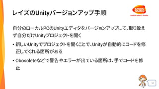 58
レイズのUnityバージョンアップ手順
自分のローカルPCのUnityエディタをバージョンアップして、取り敢え
ず自分だけUnityプロジェクトを開く
• 新しいUnityでプロジェクトを開くことで、Unityが自動的にコードを修
正してくれる箇所がある
• Obosoleteなどで警告やエラーが出ている箇所は、手でコードを修
正
 