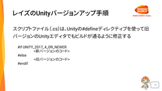 59
レイズのUnityバージョンアップ手順
スクリプトファイル（.cs）は、Unityの#defineディレクティブを使って旧
バージョンのUnityエディタでもビルドが通るように修正する
#if UNITY_2017_4_OR_NEWER
<新バージョンのコード>
#else
<旧バージョンのコード>
#endif
 