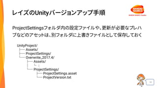 60
レイズのUnityバージョンアップ手順
ProjectSettingsフォルダ内の設定ファイルや、更新が必要なプレハ
ブなどのアセットは、別フォルダに上書きファイルとして保存しておく
UnityProject/
├─ Assets/
├─ ProjectSettings/
└─ Overwrite_2017.4/
├─ Assets/
│ └ ：
└─ ProjectSettings/
├─ ProjectSettings.asset
└─ ProjectVersion.txt
 