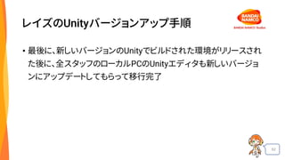 62
レイズのUnityバージョンアップ手順
• 最後に、新しいバージョンのUnityでビルドされた環境がリリースされ
た後に、全スタッフのローカルPCのUnityエディタも新しいバージョ
ンにアップデートしてもらって移行完了
 