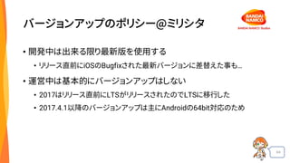 64
バージョンアップのポリシー@ミリシタ
• 開発中は出来る限り最新版を使用する
• リリース直前にiOSのBugfixされた最新バージョンに差替えた事も…
• 運営中は基本的にバージョンアップはしない
• 2017はリリース直前にLTSがリリースされたのでLTSに移行した
• 2017.4.1以降のバージョンアップは主にAndroidの64bit対応のため
 