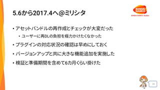 65
5.6から2017.4へ@ミリシタ
• アセットバンドルの再作成とチェックが大変だった
• ユーザーに再DLの負担を極力かけたくなかった
• プラグインの対応状況の確認は早めにしておく
• バージョンアップと共に大きな機能追加を実施した
• 検証と準備期間を含めて6カ月くらい掛けた
 