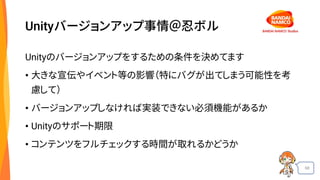 68
Unityバージョンアップ事情＠忍ボル
Unityのバージョンアップをするための条件を決めてます
• 大きな宣伝やイベント等の影響（特にバグが出てしまう可能性を考
慮して）
• バージョンアップしなければ実装できない必須機能があるか
• Unityのサポート期限
• コンテンツをフルチェックする時間が取れるかどうか
 