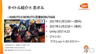 6
タイトル紹介④ 忍ボル
• NARUTO X BORUTO 忍者BORUTAGE
• 2017年11月15日〜 (国内)
• 2017年11月22日～ (海外)
• Unity 2017.4.23
• ジャンル：
アクション＋ストラテジー
©岸本斉史 スコット／集英社・テレビ東京・ぴえろ
©BANDAI NAMCO Entertainment Inc.
配信：株式会社バンダイナムコエンターテインメント
 