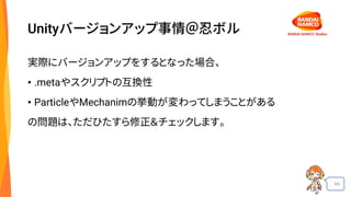 69
Unityバージョンアップ事情＠忍ボル
実際にバージョンアップをするとなった場合、
• .metaやスクリプトの互換性
• ParticleやMechanimの挙動が変わってしまうことがある
の問題は、ただひたすら修正＆チェックします。
 
