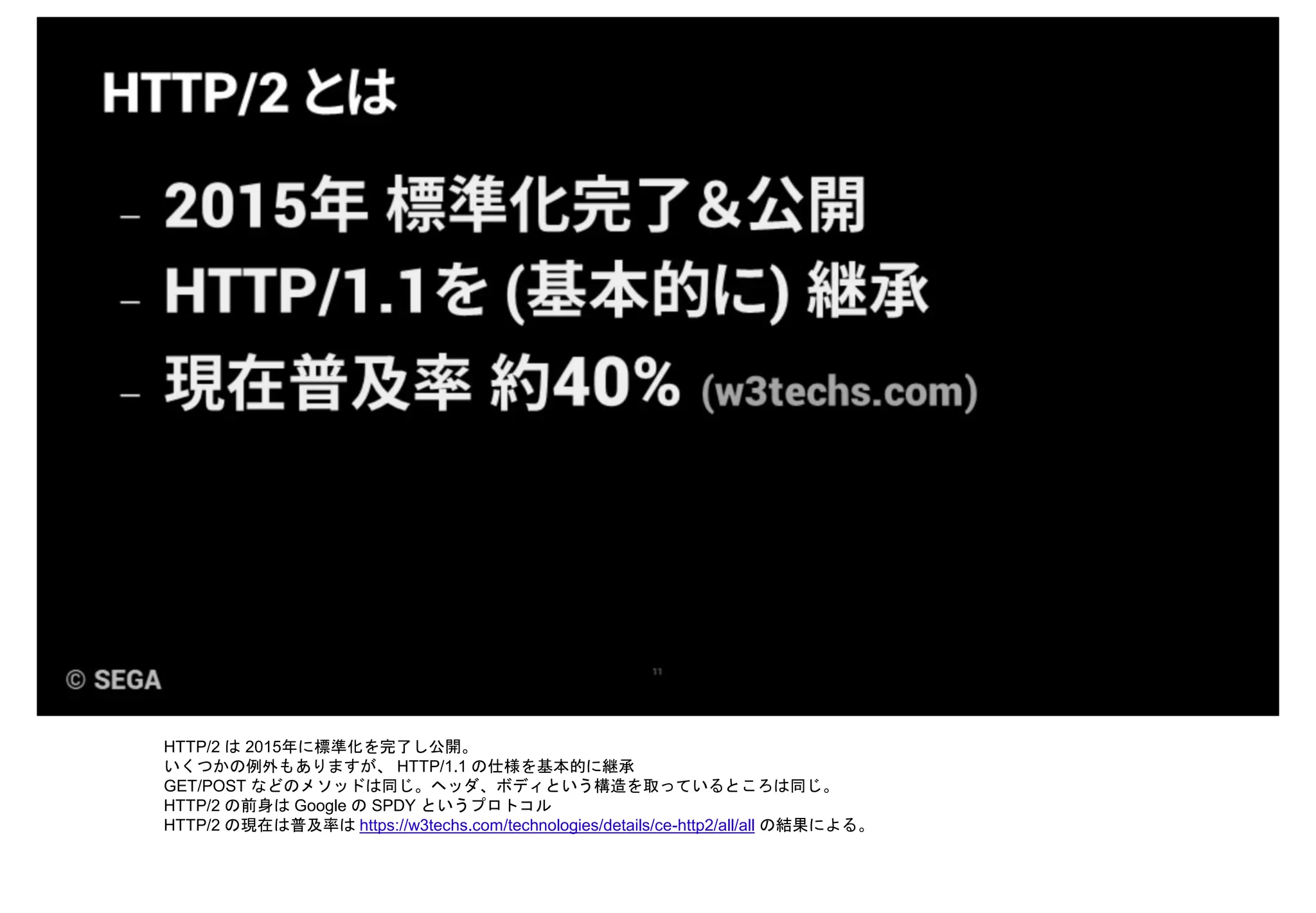 HTTP/2 は 2015年に標準化を完了し公開。
いくつかの例外もありますが、 HTTP/1.1 の仕様を基本的に継承
GET/POST などのメソッドは同じ。ヘッダ、ボディという構造を取っているところは同じ。
HTTP/2 の前身は Google の SPDY というプロトコル
HTTP/2 の現在は普及率は https://w3techs.com/technologies/details/ce-http2/all/all の結果による。
 