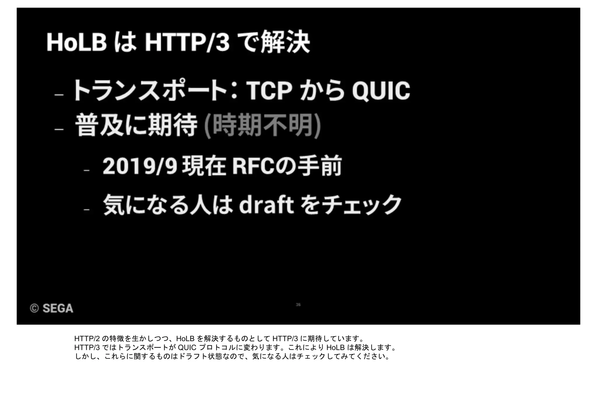 HTTP/2 の特徴を生かしつつ、HoLB を解決するものとして HTTP/3 に期待しています。
HTTP/3 ではトランスポートが QUIC プロトコルに変わります。これにより HoLB は解決します。
しかし、これらに関するものはドラフト状態なので、気になる人はチェックしてみてください。
 