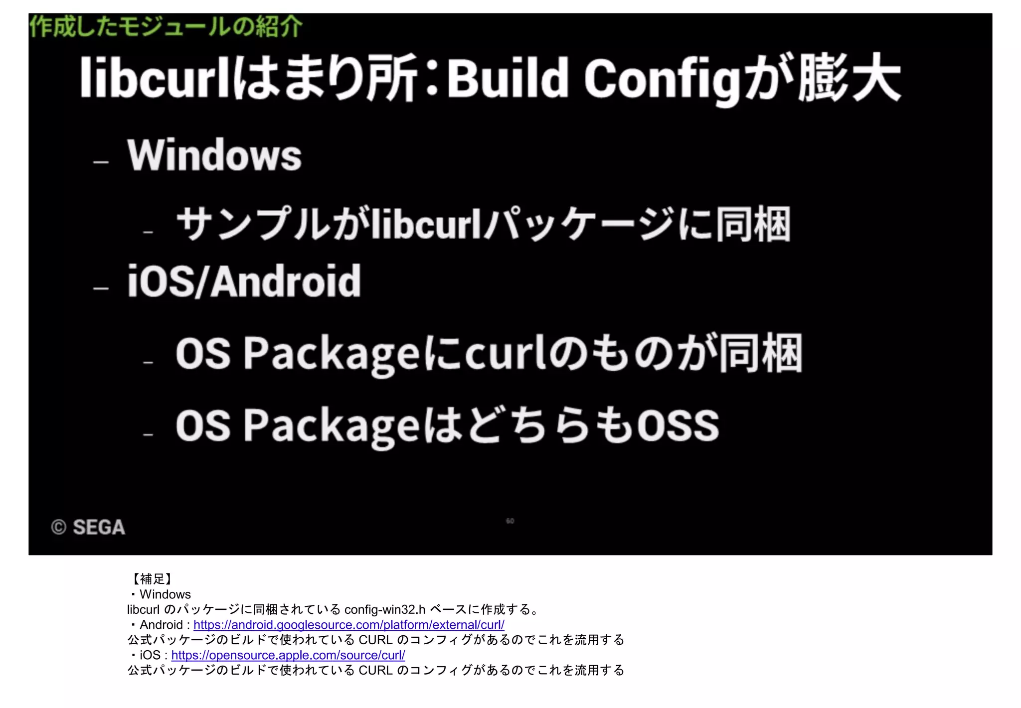【補足】
・Windows
libcurl のパッケージに同梱されている config-win32.h ベースに作成する。
・Android : https://android.googlesource.com/platform/external/curl/
公式パッケージのビルドで使われている CURL のコンフィグがあるのでこれを流用する
・iOS : https://opensource.apple.com/source/curl/
公式パッケージのビルドで使われている CURL のコンフィグがあるのでこれを流用する
 