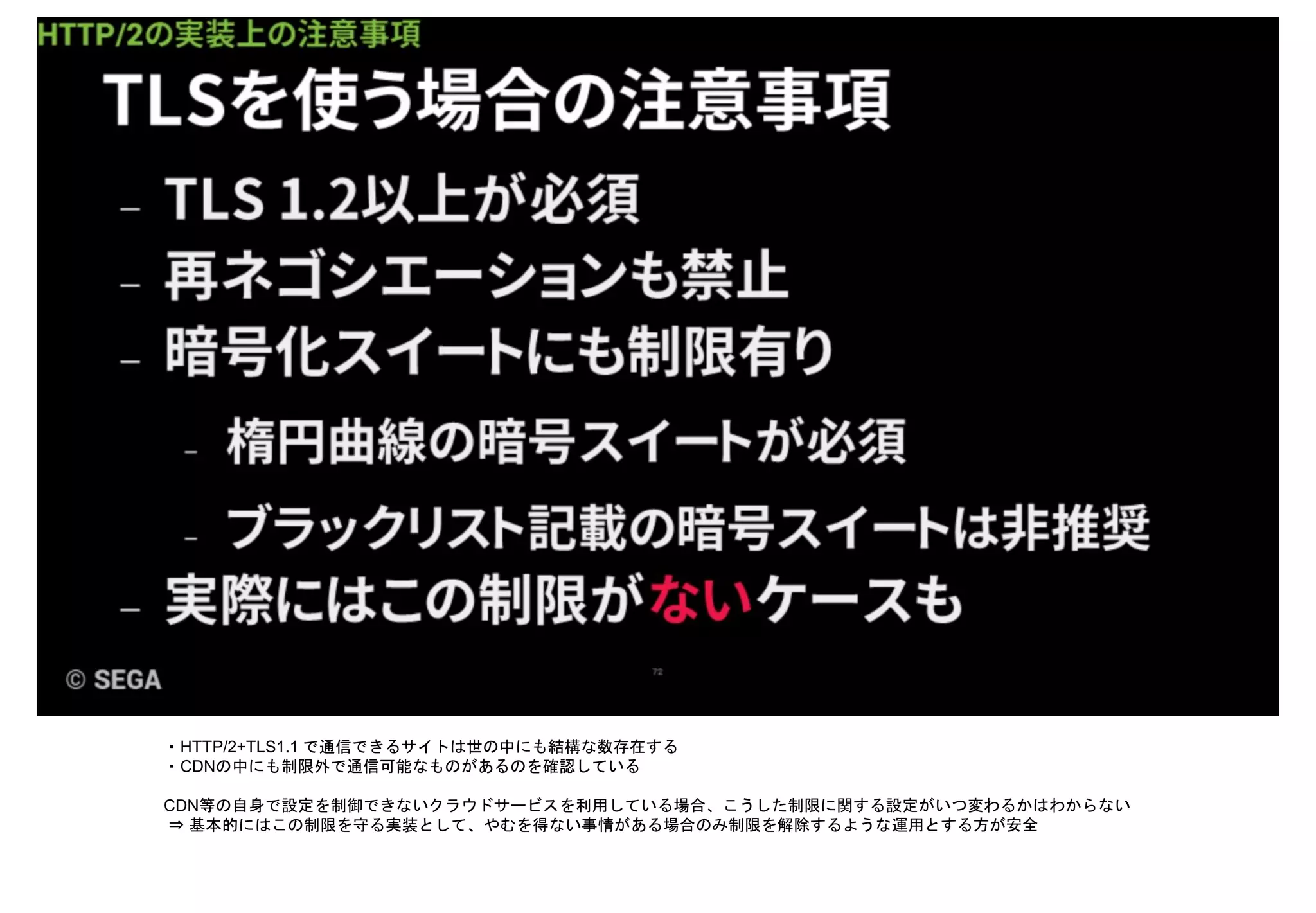 ・HTTP/2+TLS1.1 で通信できるサイトは世の中にも結構な数存在する
・CDNの中にも制限外で通信可能なものがあるのを確認している
CDN等の自身で設定を制御できないクラウドサービスを利用している場合、こうした制限に関する設定がいつ変わるかはわからない
⇒ 基本的にはこの制限を守る実装として、やむを得ない事情がある場合のみ制限を解除するような運用とする方が安全
 