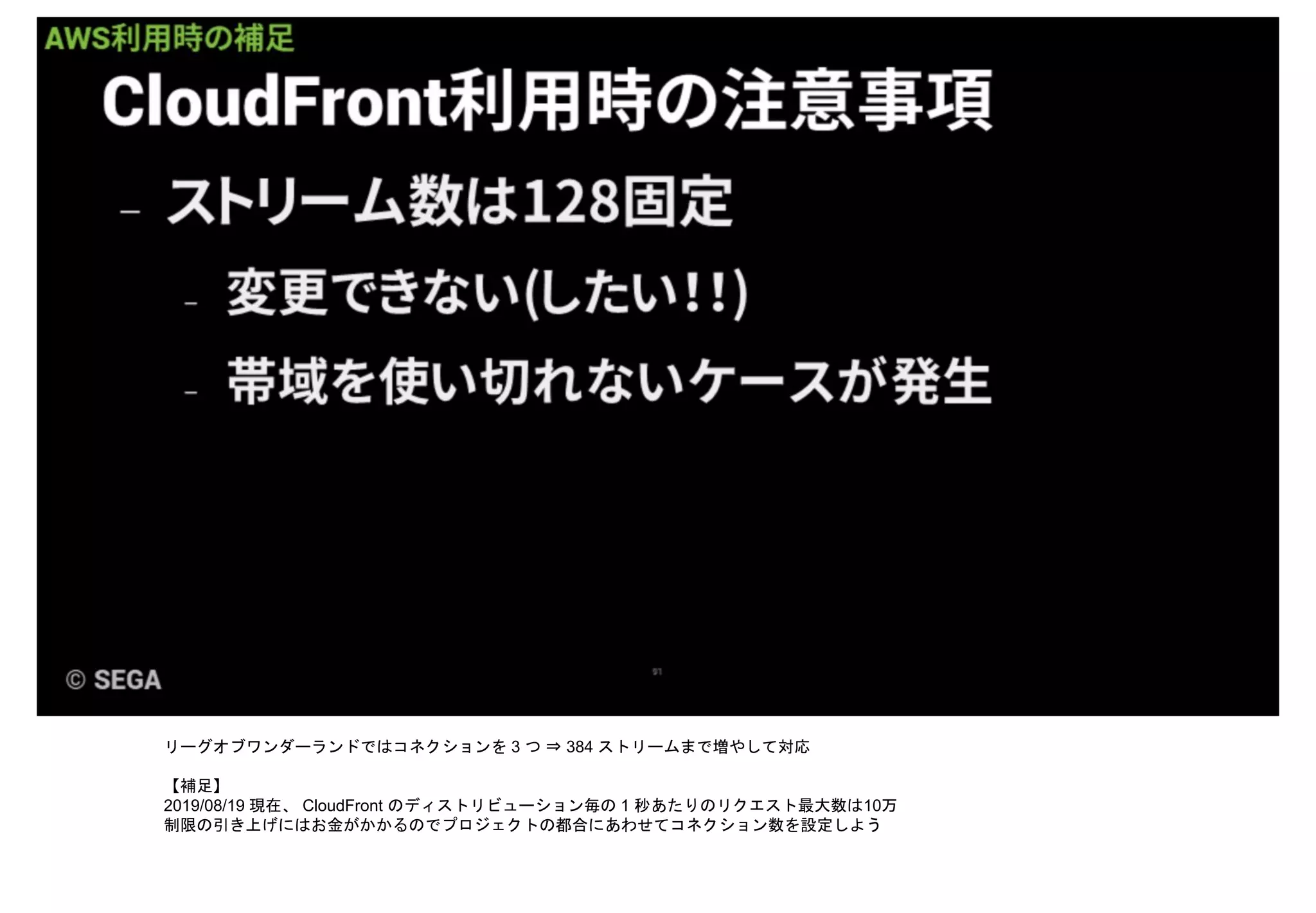 リーグオブワンダーランドではコネクションを 3 つ ⇒ 384 ストリームまで増やして対応
【補足】
2019/08/19 現在、 CloudFront のディストリビューション毎の 1 秒あたりのリクエスト最大数は10万
制限の引き上げにはお金がかかるのでプロジェクトの都合にあわせてコネクション数を設定しよう
 