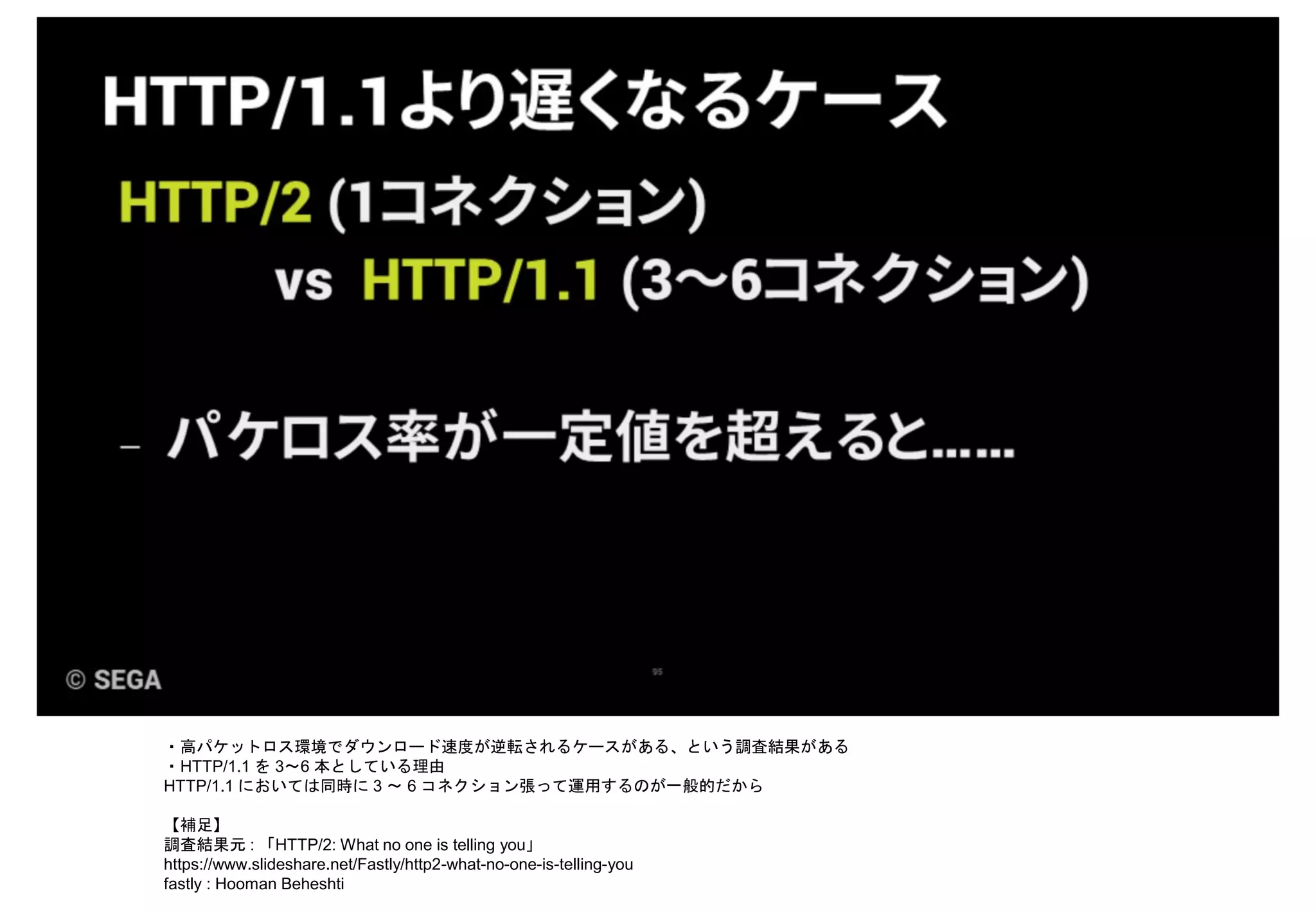 ・高パケットロス環境でダウンロード速度が逆転されるケースがある、という調査結果がある
・HTTP/1.1 を 3～6 本としている理由
HTTP/1.1 においては同時に 3 ～ 6 コネクション張って運用するのが一般的だから
【補足】
調査結果元 : 「HTTP/2: What no one is telling you」
https://www.slideshare.net/Fastly/http2-what-no-one-is-telling-you
fastly : Hooman Beheshti
 