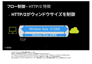 HTTP/2 ではフロー制御の機構を備えています。
通信データ送受信のためのウィンドウサイズの制御を HTTP/2 が行います。
ここでのウィンドウサイズとは HTTP/2 におけるウィンドウサイズです。TCPのウィンドウサイズではありません。
ウィンドウサイズはコネクションとストリームに対して設定され、受信バッファ溢れを防ぎます。
他にも大きなファイルサイズのダウンロードで、帯域を食いつぶして他の通信を妨害しないよう制御をおこないます。
 