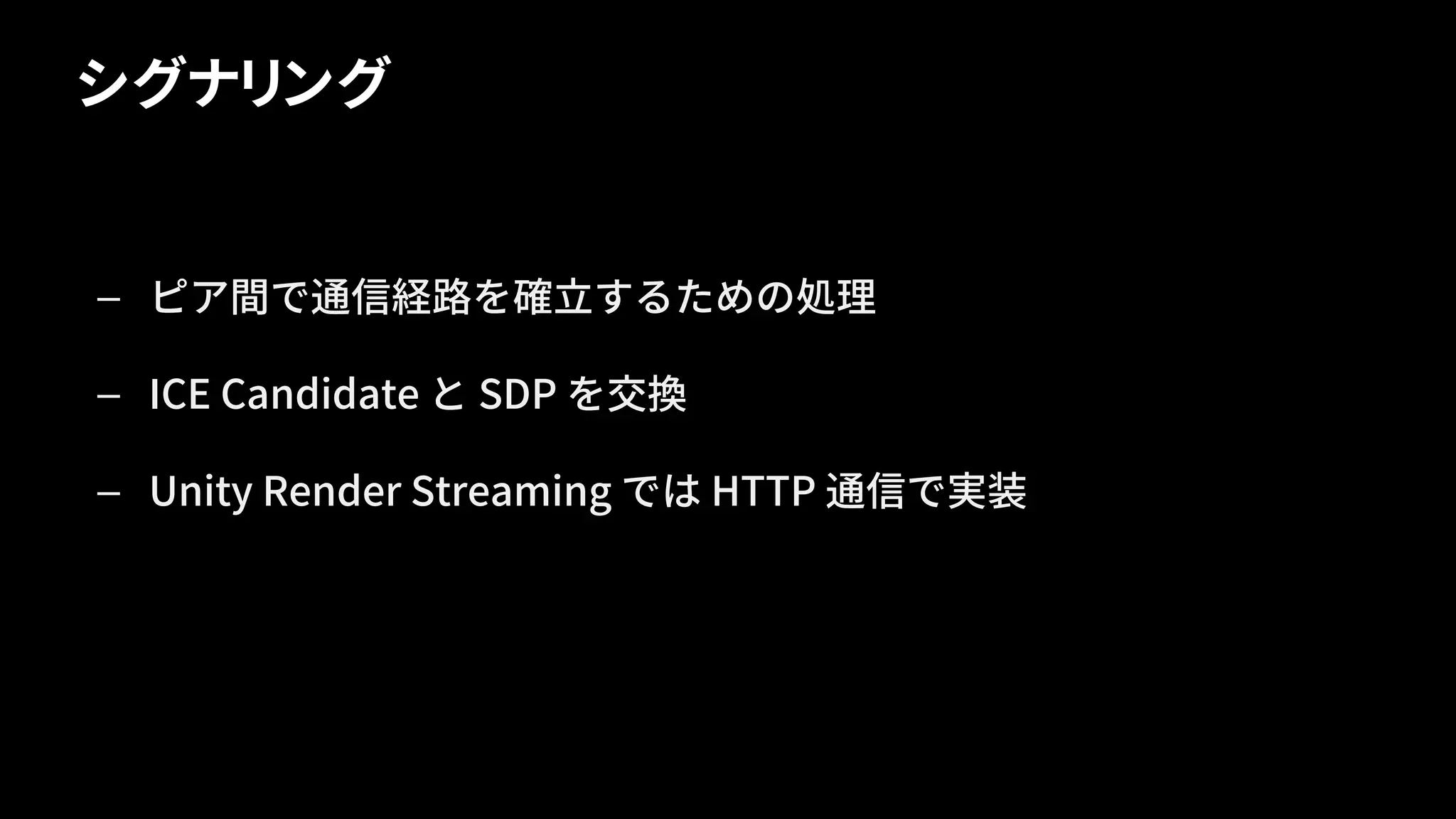 シグナリング
— ピア間で通信経路を確立するための処理
— ICE Candidate と SDP を交換
— Unity Render Streaming では HTTP 通信で実装
 
