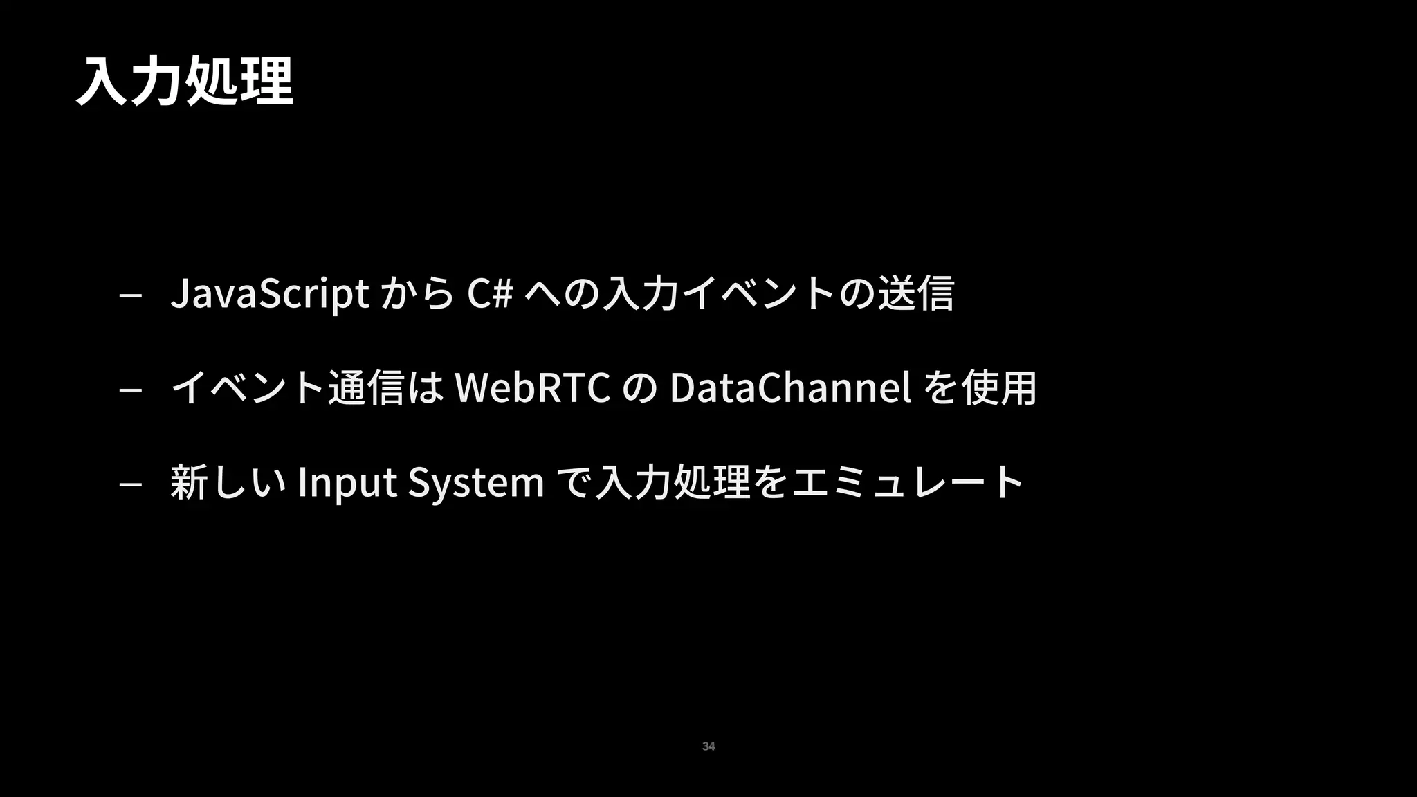 — JavaScript から C# への入力イベントの送信
— イベント通信は WebRTC の DataChannel を使用
— 新しい Input System で入力処理をエミュレート
入力処理
34
 