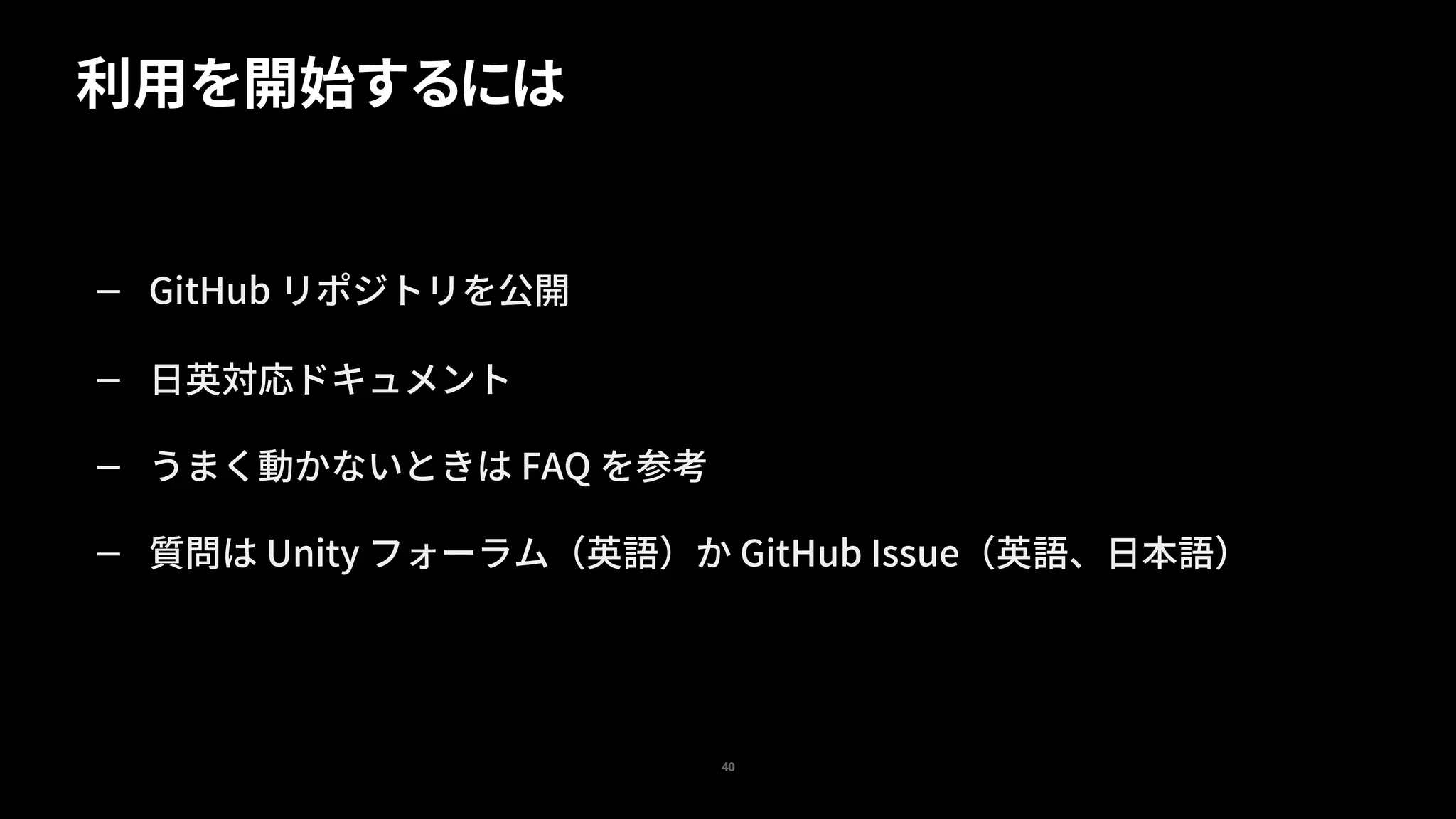 — GitHub リポジトリを公開
— 日英対応ドキュメント
— うまく動かないときは FAQ を参考
— 質問は Unity フォーラム（英語）か GitHub Issue（英語、日本語）
利用を開始するには
40
 